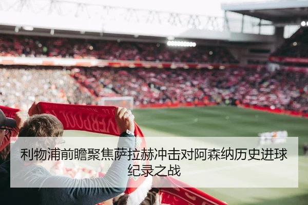 利物浦前瞻聚焦萨拉赫冲击对阿森纳历史进球纪录之战