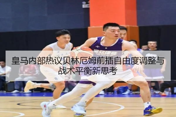 皇马内部热议贝林厄姆前插自由度调整与战术平衡新思考
