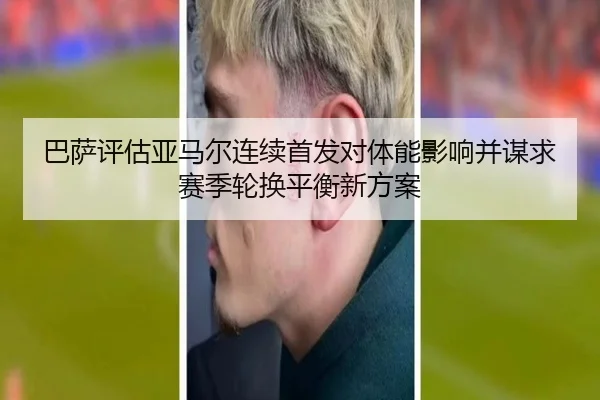 巴萨评估亚马尔连续首发对体能影响并谋求赛季轮换平衡新方案