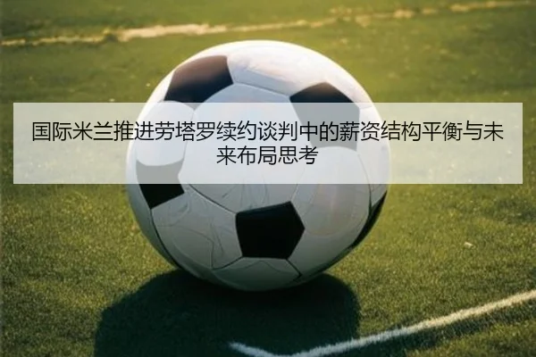国际米兰推进劳塔罗续约谈判中的薪资结构平衡与未来布局思考